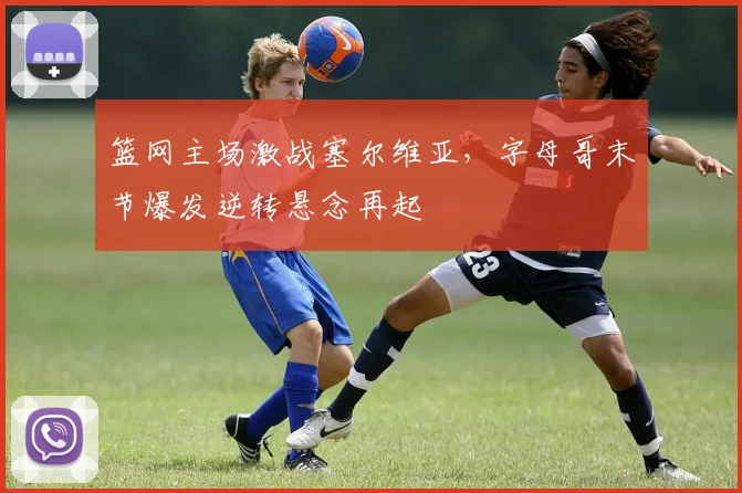 篮网主场激战塞尔维亚,字母哥末节爆发逆转悬念再起
