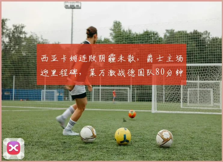 西亚卡姆连败阴霾未散,爵士主场迎里程碑,莱万激战德国队